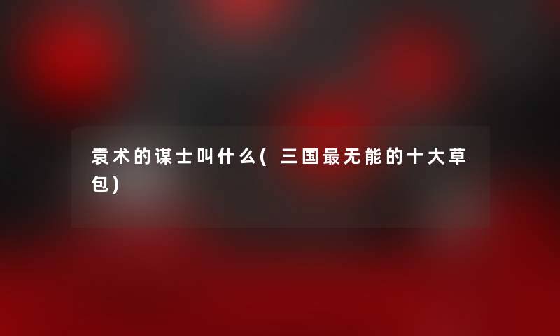 袁术的谋士叫什么(三国无能的一些草包)