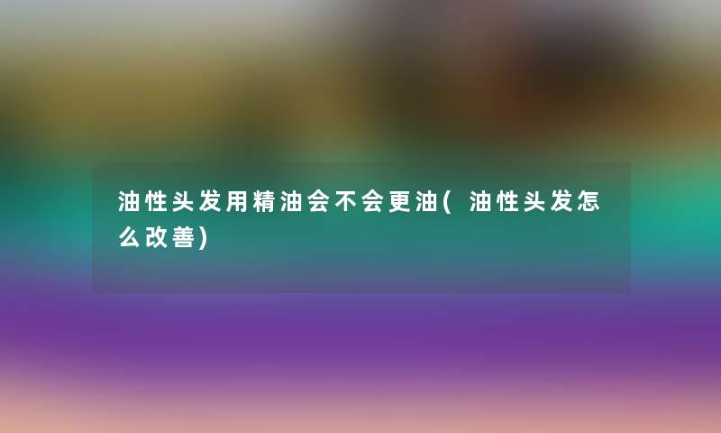 油性头发用精油会不会更油(油性头发怎么改善) 油性头发用精油会不会更油(油性头发怎么改善)