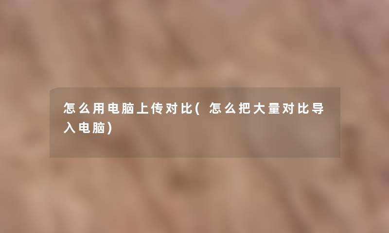 怎么用电脑上传对比(怎么把大量对比导入电脑) 怎么用电脑上传对比(怎么把大量对比导入电脑)