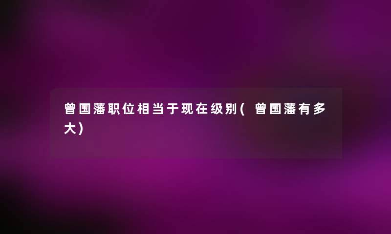 曾国藩职位相当于现在级别(曾国藩有多大)