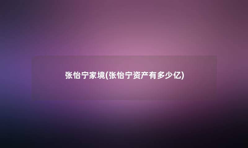 张怡宁家境(张怡宁资产有多少亿) 张怡宁家境(张怡宁资产有多少亿)