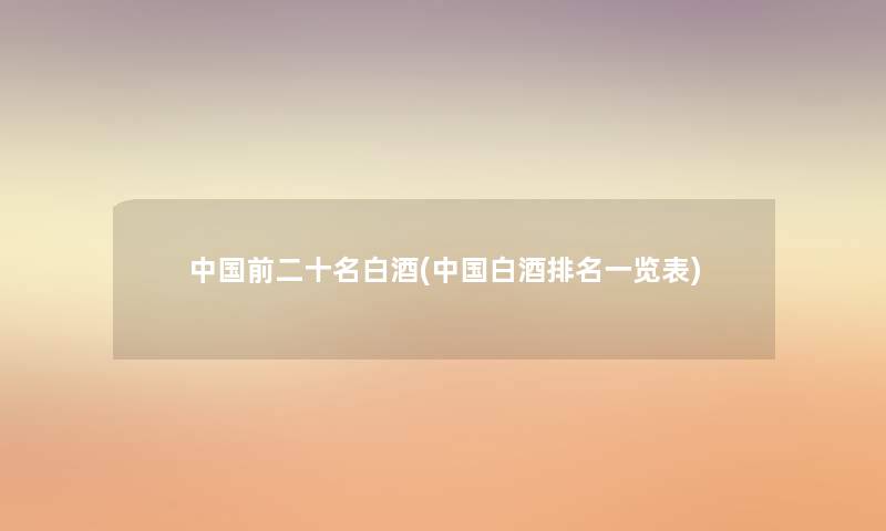中国前二十名白酒(中国白酒推荐一览表) 中国前二十名白酒(中国白酒推荐一览表)