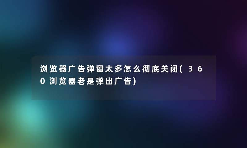 浏览器广告弹窗太多怎么彻底关闭(360浏览器老是弹出广告) 浏览器广告弹窗太多怎么彻底关闭(360浏览器老是弹出广告)