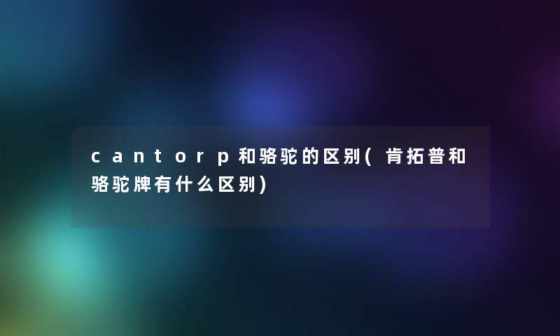 cantorp和骆驼的区别(肯拓普和骆驼牌有什么区别) cantorp和骆驼的区别(肯拓普和骆驼牌有什么区别)