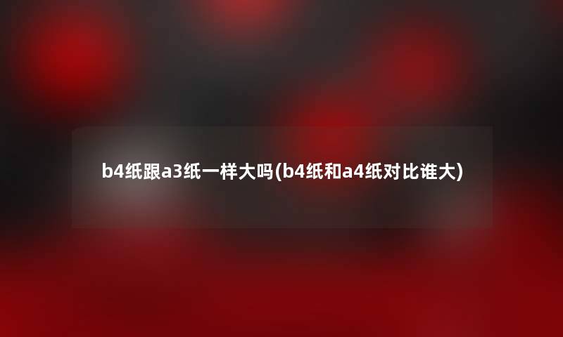 b4纸跟a3纸一样大吗(b4纸和a4纸对比谁大)