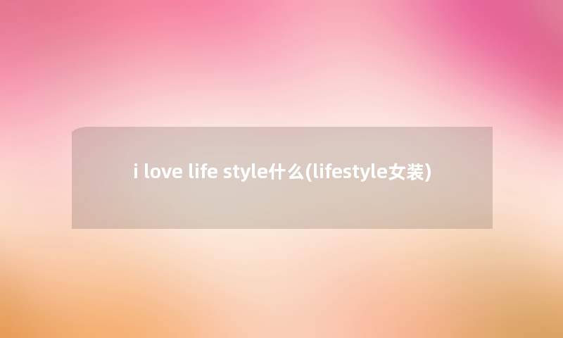 i love life style什么(lifestyle女装) i love life style什么(lifestyle女装)