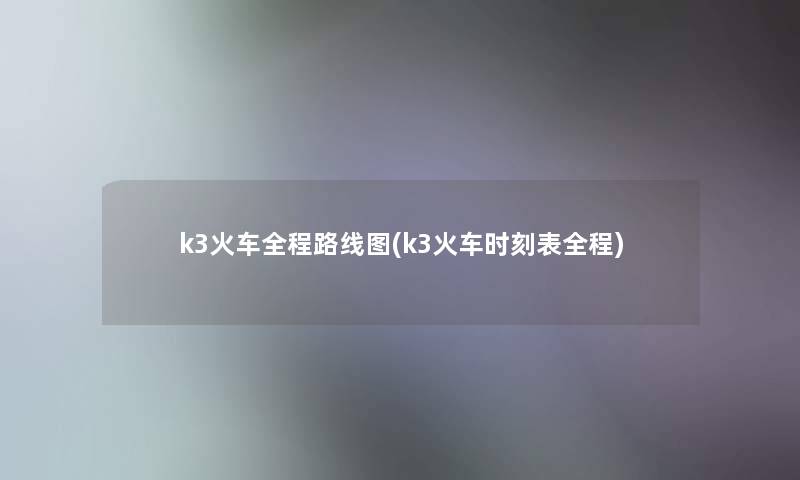 k3火车全程路线图(k3火车时刻表全程)