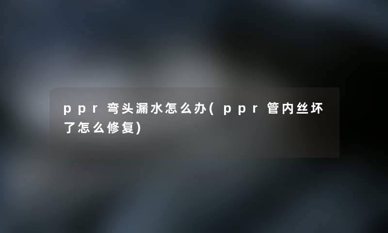 ppr弯头漏水怎么办(ppr管内丝坏了怎么修复)