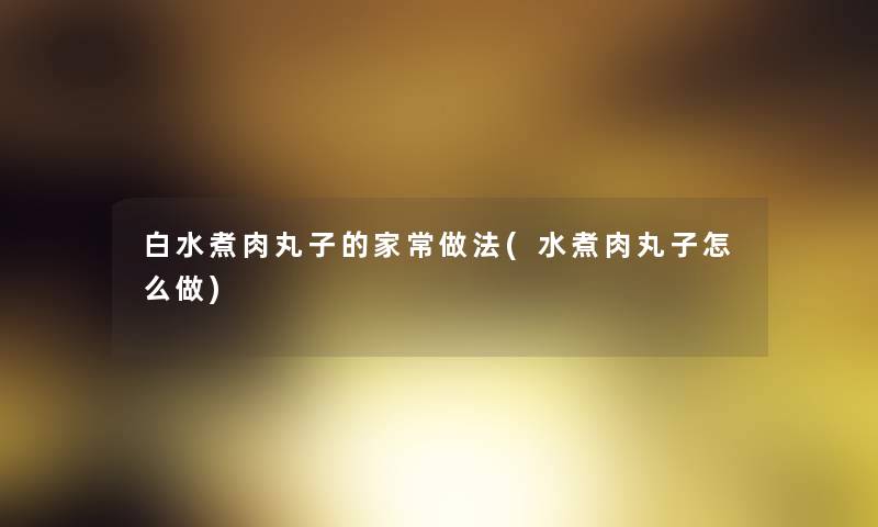 白水煮肉丸子的家常做法(水煮肉丸子怎么做) 白水煮肉丸子的家常做法(水煮肉丸子怎么做)