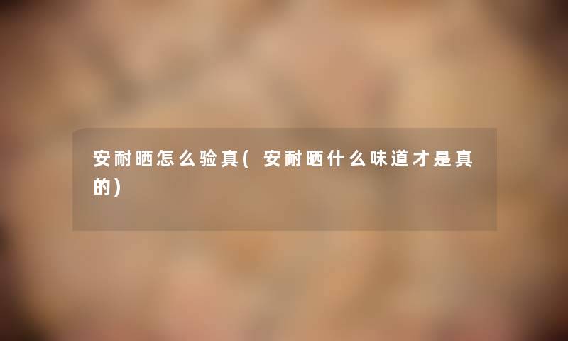安耐晒怎么验真(安耐晒什么味道才是真的) 安耐晒怎么验真(安耐晒什么味道才是真的)