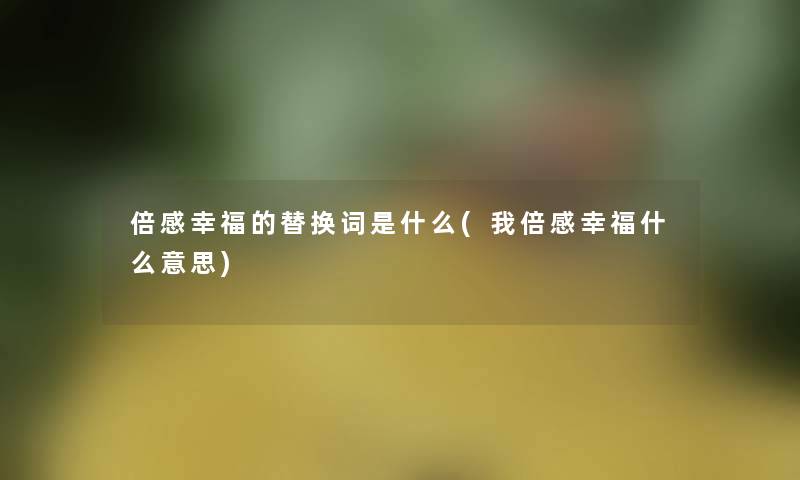 倍感幸福的替换词是什么(我倍感幸福什么意思) 倍感幸福的替换词是什么(我倍感幸福什么意思)