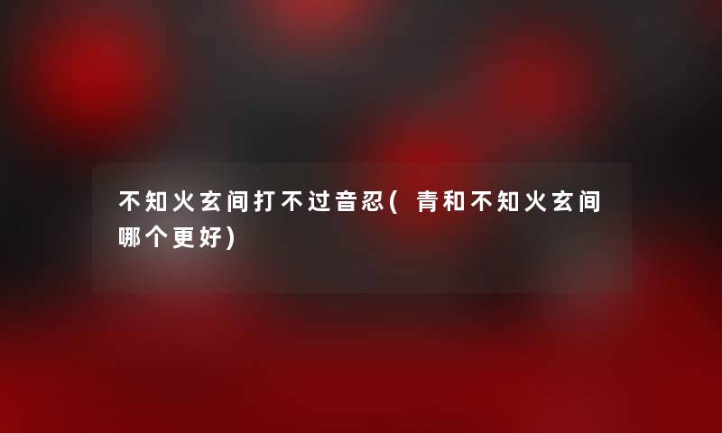 不知火玄间打不过音忍(青和不知火玄间哪个更好) 不知火玄间打不过音忍(青和不知火玄间哪个更好)