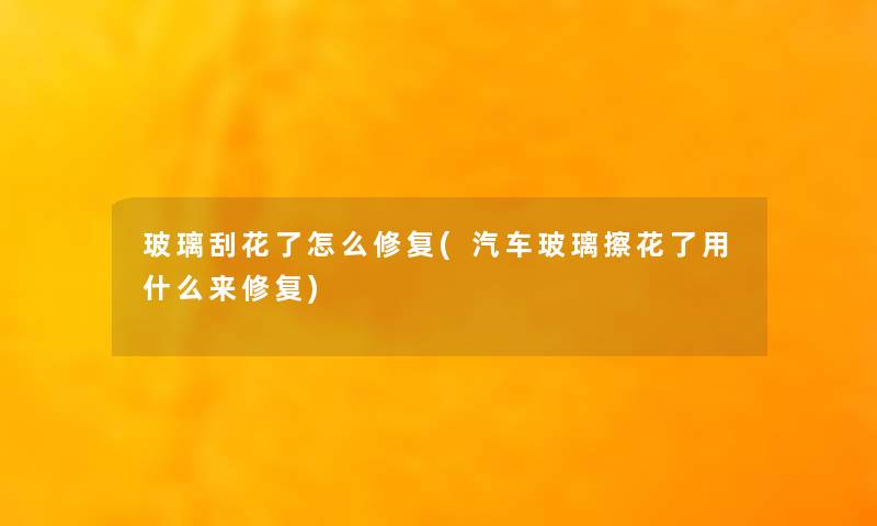 玻璃刮花了怎么修复(汽车玻璃擦花了用什么来修复) 玻璃刮花了怎么修复(汽车玻璃擦花了用什么来修复)