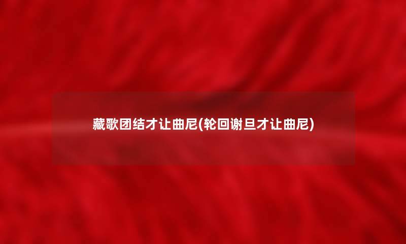 藏歌团结才让曲尼(轮回谢旦才让曲尼) 藏歌团结才让曲尼(轮回谢旦才让曲尼)