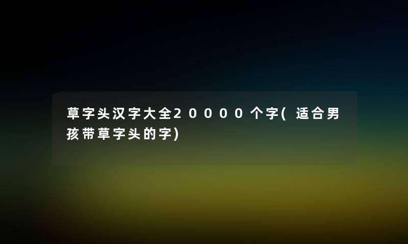 草字头汉字大全20000个字(适合男孩带草字头的字) 草字头汉字大全20000个字(适合男孩带草字头的字)