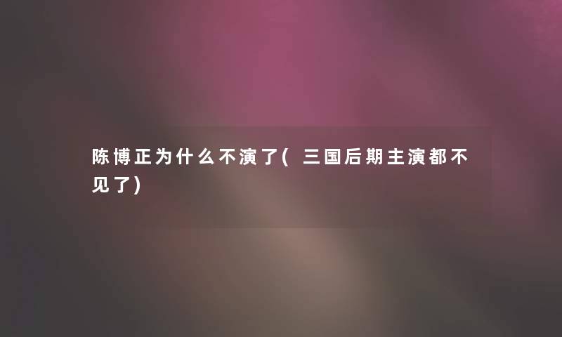 陈博正为什么不演了(三国后期主演都不见了) 陈博正为什么不演了(三国后期主演都不见了)