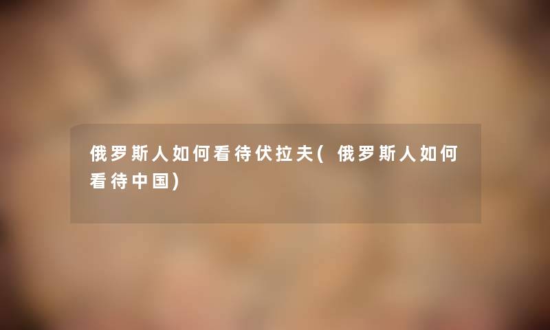 俄罗斯人如何看待伏拉夫(俄罗斯人如何看待中国) 俄罗斯人如何看待伏拉夫(俄罗斯人如何看待中国)