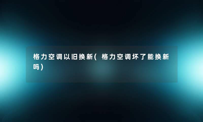格力空调以旧换新(格力空调坏了能换新吗)