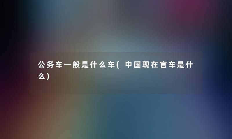 公务车一般是什么车(中国官车是什么) 公务车一般是什么车(中国官车是什么)