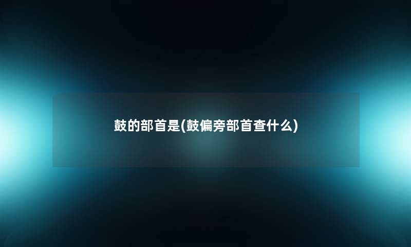 鼓的部首是(鼓偏旁部首查什么) 鼓的部首是(鼓偏旁部首查什么)