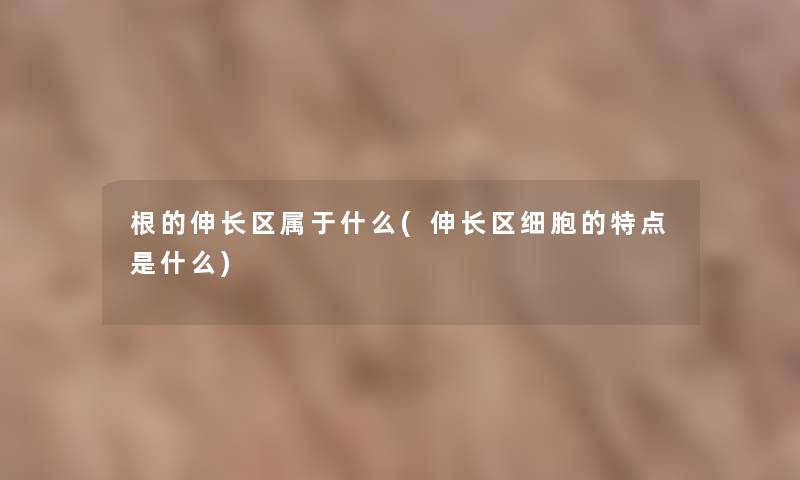 根的伸长区属于什么(伸长区细胞的特点是什么) 根的伸长区属于什么(伸长区细胞的特点是什么)