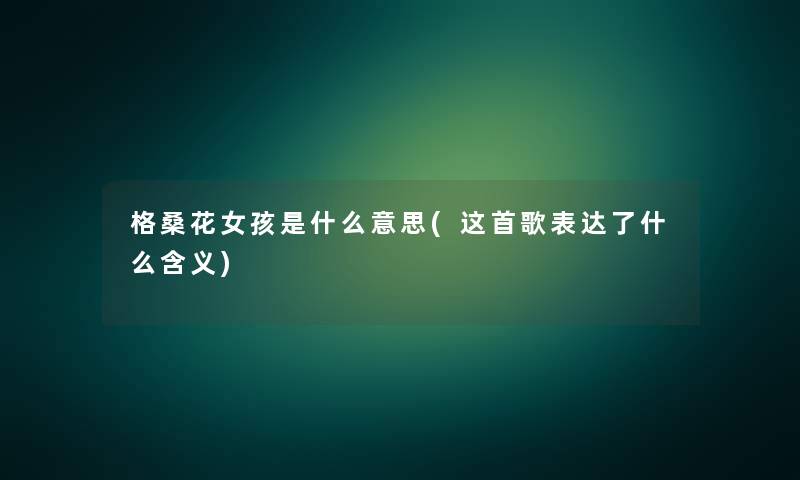 格桑花女孩是什么意思(这首歌表达了什么含义) 格桑花女孩是什么意思(这首歌表达了什么含义)