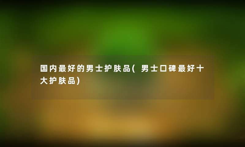 国内好的男士护肤品(男士口碑好一些护肤品) 国内好的男士护肤品(男士口碑好一些护肤品)