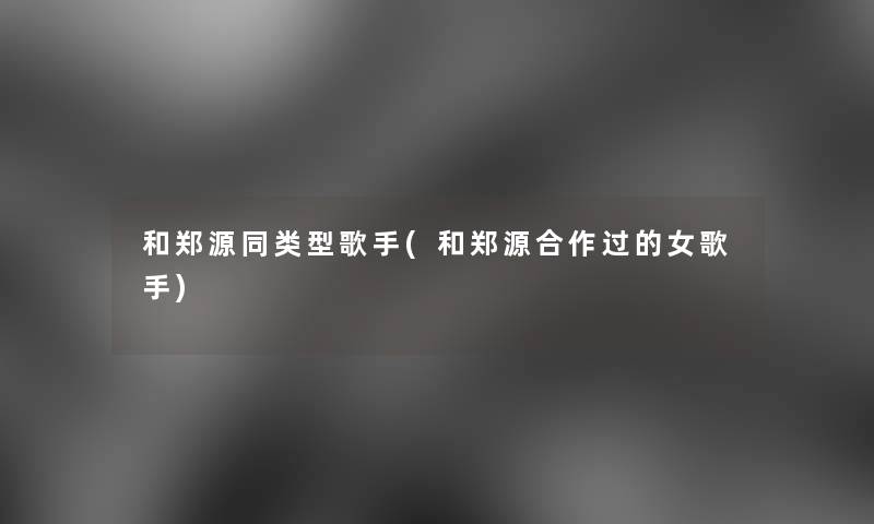 和郑源同类型歌手(和郑源合作过的女歌手) 和郑源同类型歌手(和郑源合作过的女歌手)