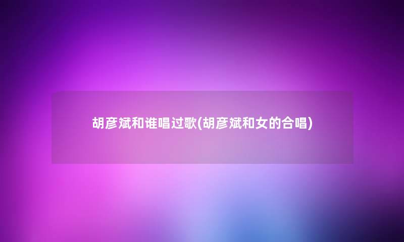 胡彦斌和谁唱过歌(胡彦斌和女的合唱) 胡彦斌和谁唱过歌(胡彦斌和女的合唱)