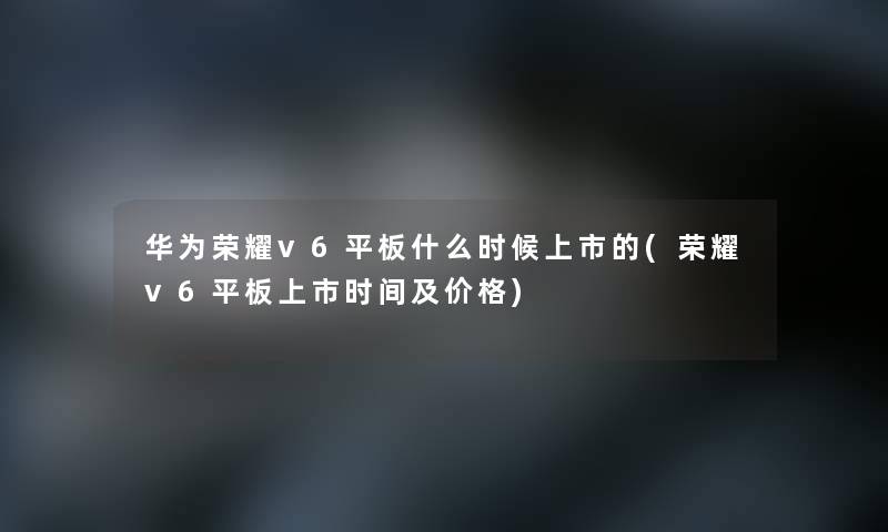 华为荣耀v6平板什么时候上市的(荣耀v6平板上市时间及价格) 华为荣耀v6平板什么时候上市的(荣耀v6平板上市时间及价格)
