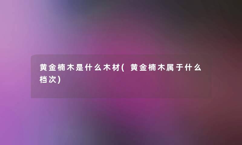 黄金楠木是什么木材(黄金楠木属于什么档次) 黄金楠木是什么木材(黄金楠木属于什么档次)
