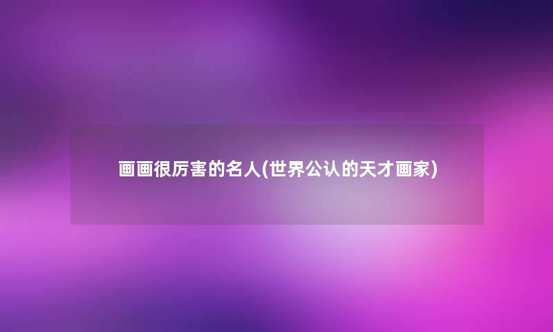 画画很厉害的名人(世界不错的天才画家) 画画很厉害的名人(世界不错的天才画家)