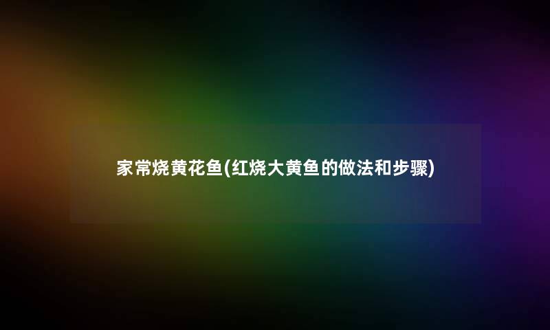家常烧黄花鱼(红烧大黄鱼的做法和步骤) 家常烧黄花鱼(红烧大黄鱼的做法和步骤)