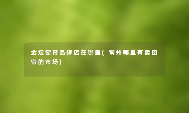 金坛窗帘品碑店在哪里(常州哪里有卖窗帘的市场) 金坛窗帘品碑店在哪里(常州哪里有卖窗帘的市场)