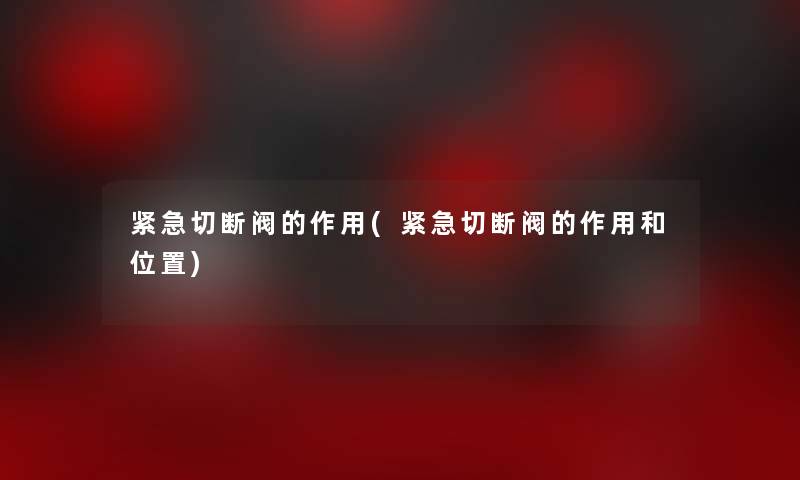 紧急切断阀的作用(紧急切断阀的作用和位置) 紧急切断阀的作用(紧急切断阀的作用和位置)