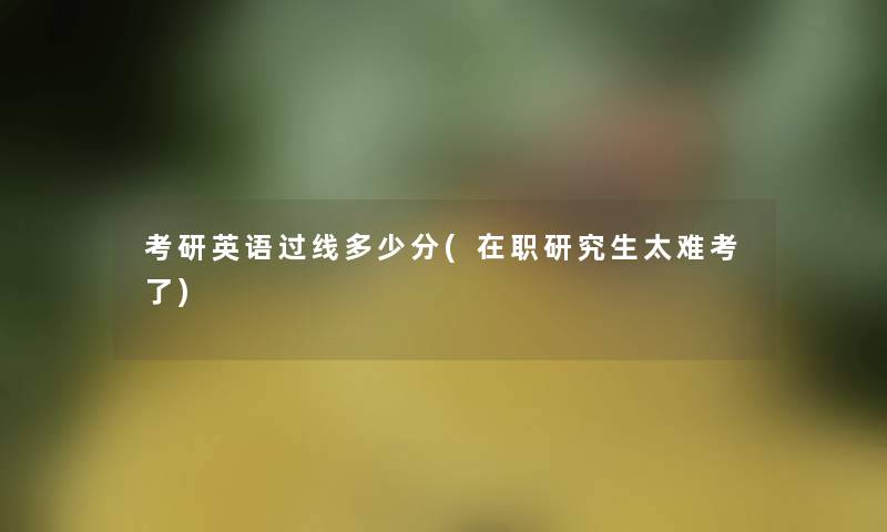 考研英语过线多少分(在职研究生太难考了) 考研英语过线多少分(在职研究生太难考了)