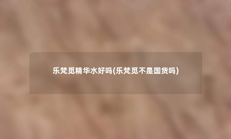 乐梵觅精华水好吗(乐梵觅不是国货吗) 乐梵觅精华水好吗(乐梵觅不是国货吗)