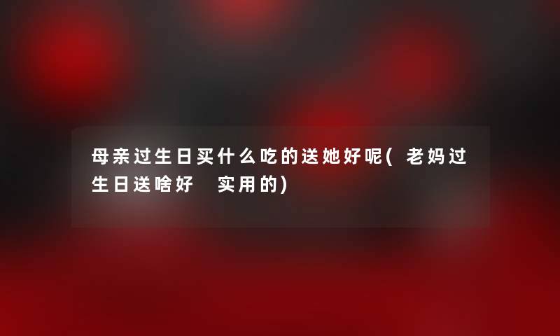 母亲过生日买什么吃的送她好呢(老妈过生日送啥好 实用的) 母亲过生日买什么吃的送她好呢(老妈过生日送啥好 实用的)