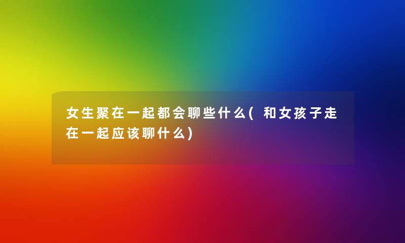女生聚在一起都会聊些什么(和女孩子走在一起应该聊什么) 女生聚在一起都会聊些什么(和女孩子走在一起应该聊什么)