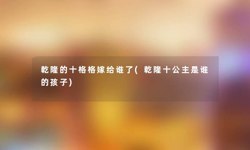 乾隆的十格格嫁给谁了(乾隆十公主是谁的孩子) 乾隆的十格格嫁给谁了(乾隆十公主是谁的孩子)