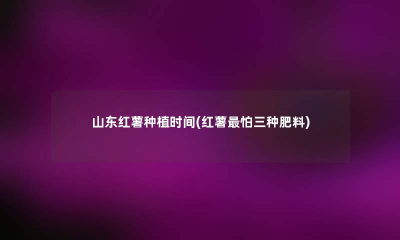 山东红薯种植时间(红薯怕三种肥料) 山东红薯种植时间(红薯怕三种肥料)