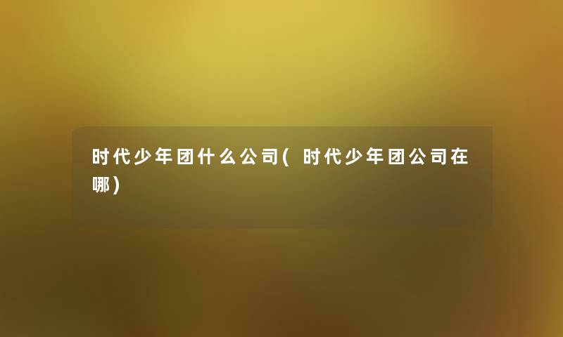 时代少年团什么公司(时代少年团公司在哪) 时代少年团什么公司(时代少年团公司在哪)