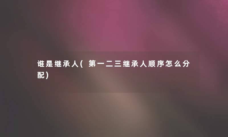 谁是继承人(第一二三继承人顺序怎么分配) 谁是继承人(第一二三继承人顺序怎么分配)