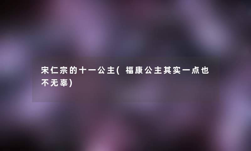 宋仁宗的十一公主(福康公主想说一点也不无辜) 宋仁宗的十一公主(福康公主想说一点也不无辜)