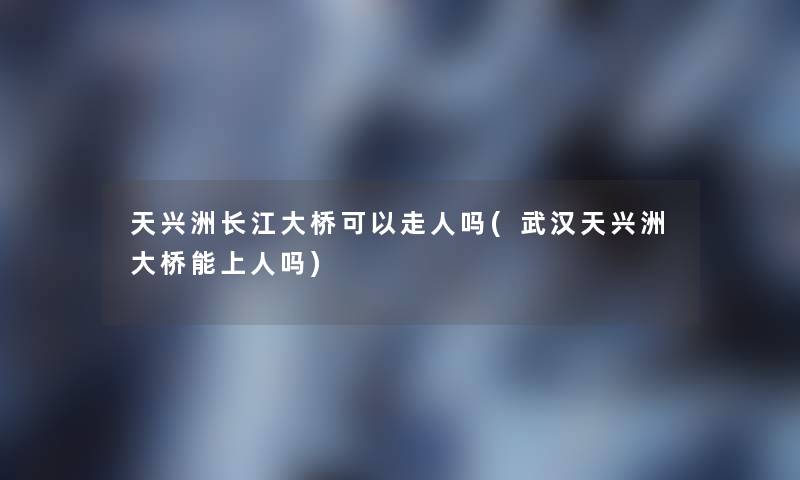 天兴洲长江大桥可以走人吗(武汉天兴洲大桥能上人吗) 天兴洲长江大桥可以走人吗(武汉天兴洲大桥能上人吗)