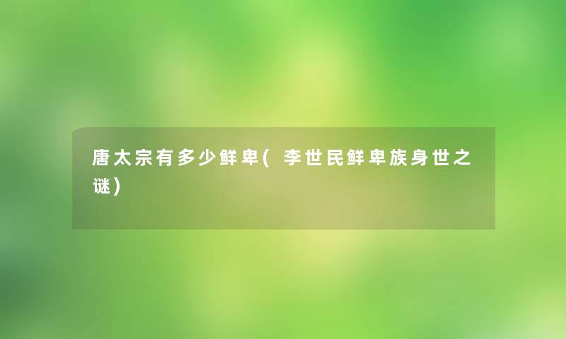 唐太宗有多少鲜卑(李世民鲜卑族身世之谜) 唐太宗有多少鲜卑(李世民鲜卑族身世之谜)