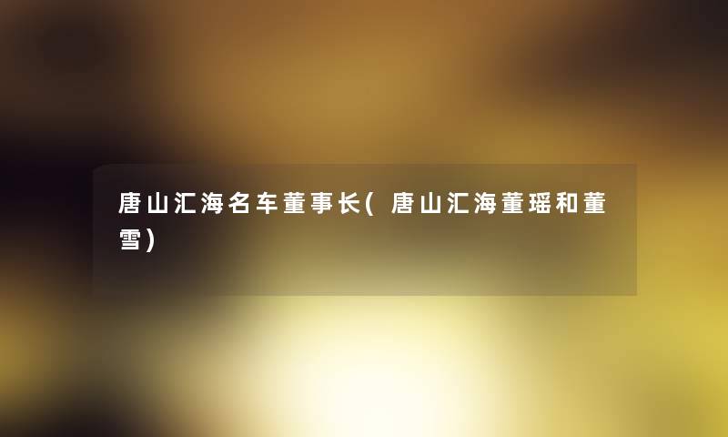 唐山汇海名车董事长想象中哈(唐山汇海董瑶和董雪) 唐山汇海名车董事长想象中哈(唐山汇海董瑶和董雪)