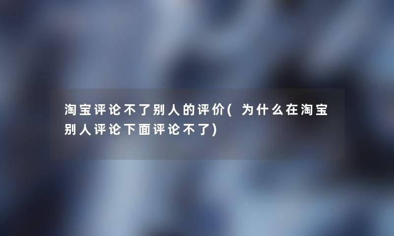 淘宝评论不了别人的评价(为什么在淘宝别人评论下面评论不了)