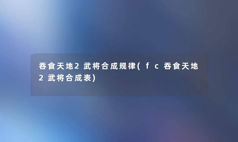 吞食天地2武将合成规律(fc吞食天地2武将合成表)