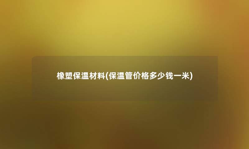 橡塑保温材料(保温管价格多少钱一米) 橡塑保温材料(保温管价格多少钱一米)
